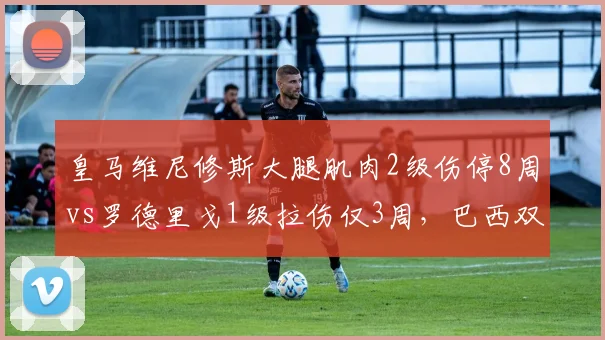 皇马维尼修斯大腿肌肉2级伤停8周vs罗德里戈1级拉伤仅3周,巴西双星伤情等级定复出时间