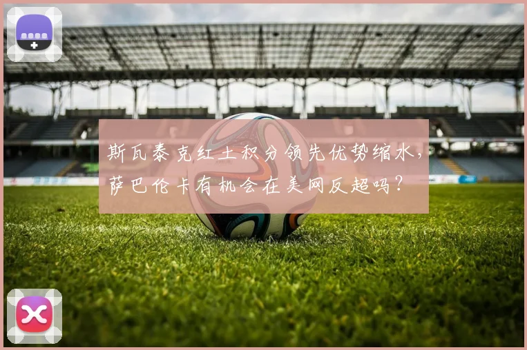 斯瓦泰克红土积分领先优势缩水，萨巴伦卡有机会在美网反超吗？