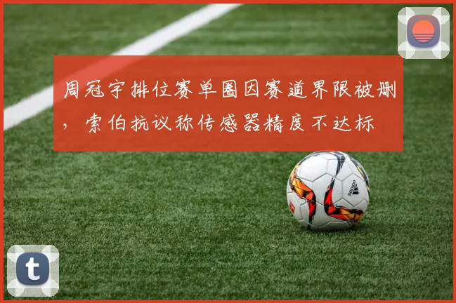 周冠宇排位赛单圈因赛道界限被删，索伯抗议称传感器精度不达标
