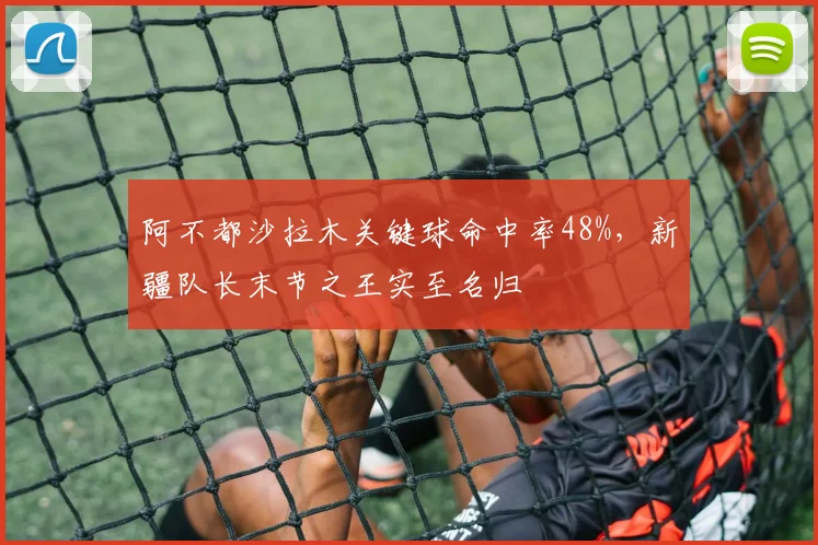 阿不都沙拉木关键球命中率48%,新疆队长末节之王实至名归