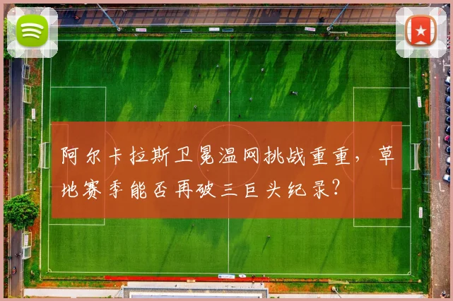 阿尔卡拉斯卫冕温网挑战重重，草地赛季能否再破三巨头纪录？