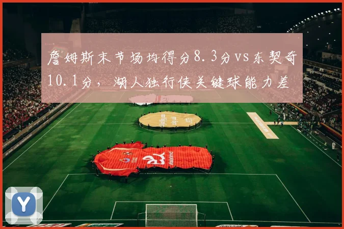 詹姆斯末节场均得分8.3分vs东契奇10.1分，湖人独行侠关键球能力差距显现
